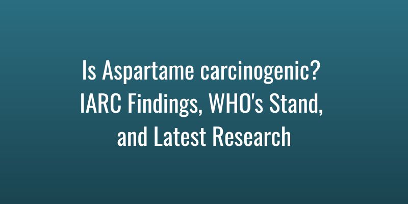 Is Aspartame carcinogenic? IARC Findings, WHO’s Stand, and Latest Research
